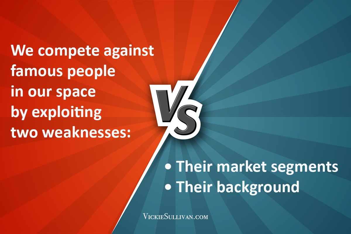 We compete against famous people in our space by exploiting two weaknesses: their market segments and their background.