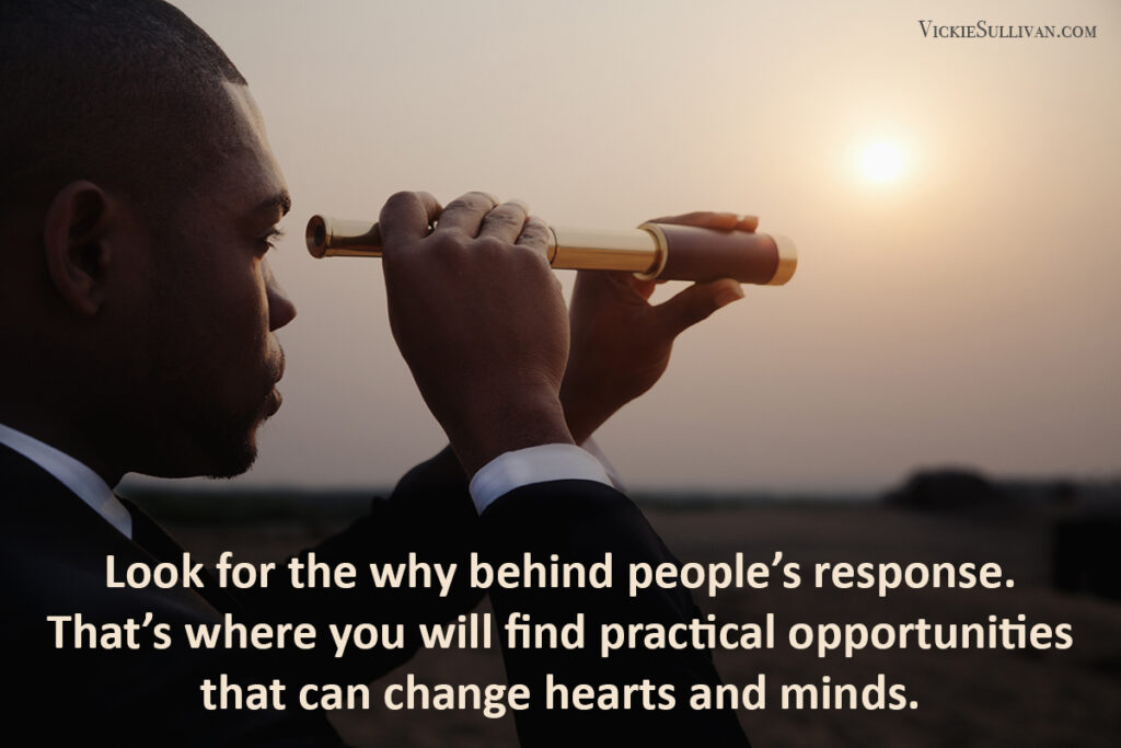 Look for the why behind people’s response. That’s where you will find practical opportunities that can change hearts and minds.